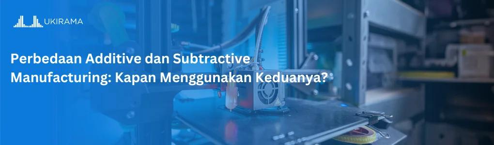 Perbedaan Additive dan Subtractive Manufacturing: Kapan Menggunakan Keduanya?